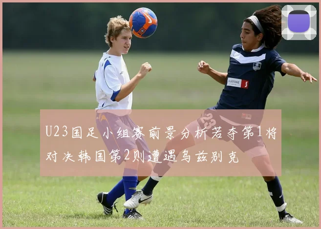 U23国足小组赛前景分析若夺第1将对决韩国第2则遭遇乌兹别克