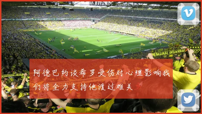 阿德巴约谈希罗受伤对心理影响我们将全力支持他渡过难关