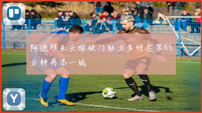 阿德耶米头球破门助力多特在第66分钟再添一城