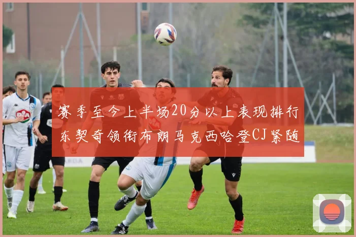 赛季至今上半场20分以上表现排行东契奇领衔布朗马克西哈登CJ紧随其后