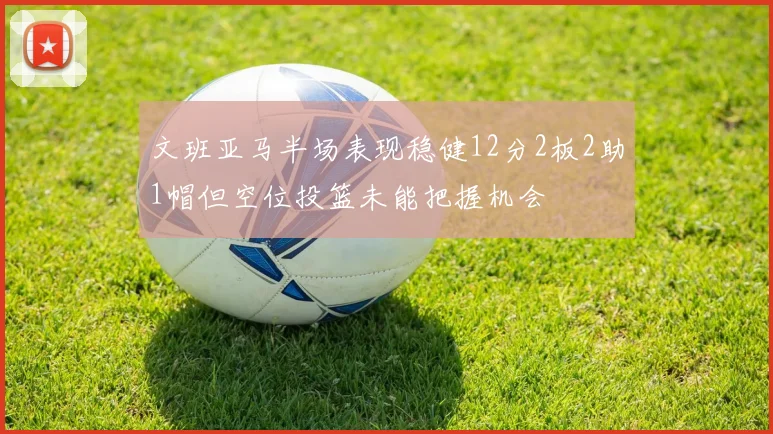 文班亚马半场表现稳健12分2板2助1帽但空位投篮未能把握机会