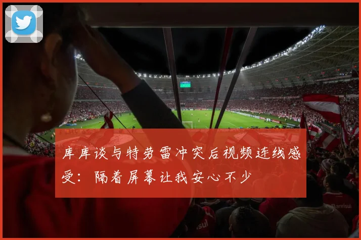 库库谈与特劳雷冲突后视频连线感受：隔着屏幕让我安心不少