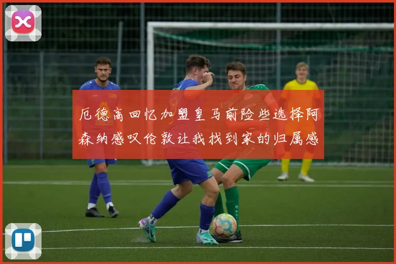 厄德高回忆加盟皇马前险些选择阿森纳感叹伦敦让我找到家的归属感