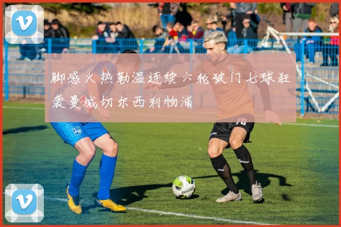 脚感火热勒温连续六轮破门七球狂袭曼城切尔西利物浦