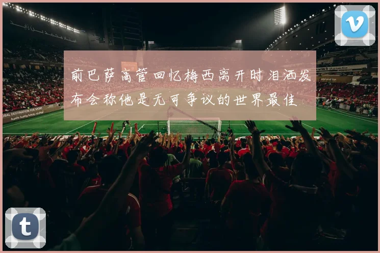 前巴萨高管回忆梅西离开时泪洒发布会称他是无可争议的世界最佳
