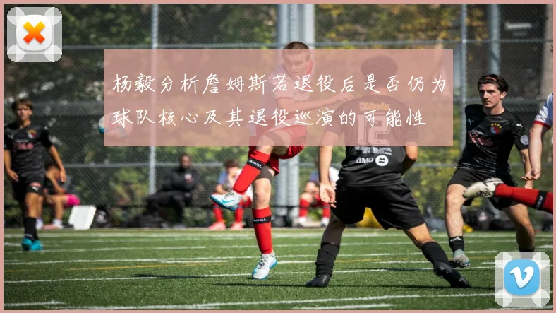 杨毅分析詹姆斯若退役后是否仍为球队核心及其退役巡演的可能性