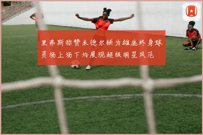 里弗斯称赞米德尔顿为雄鹿终身球员场上场下均展现超级明星风范
