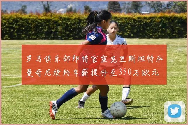 罗马俱乐部即将官宣克里斯坦特和曼奇尼续约年薪提升至350万欧元