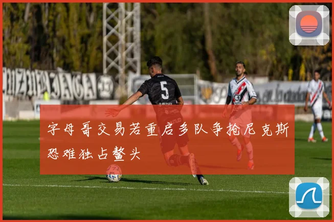 字母哥交易若重启多队争抢尼克斯恐难独占鳌头