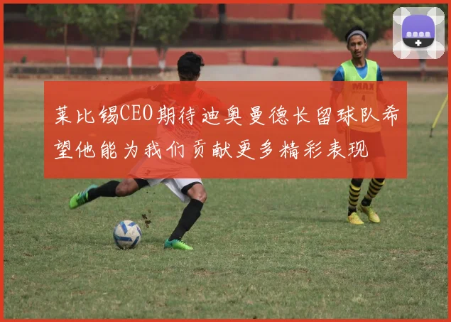 莱比锡CEO期待迪奥曼德长留球队希望他能为我们贡献更多精彩表现