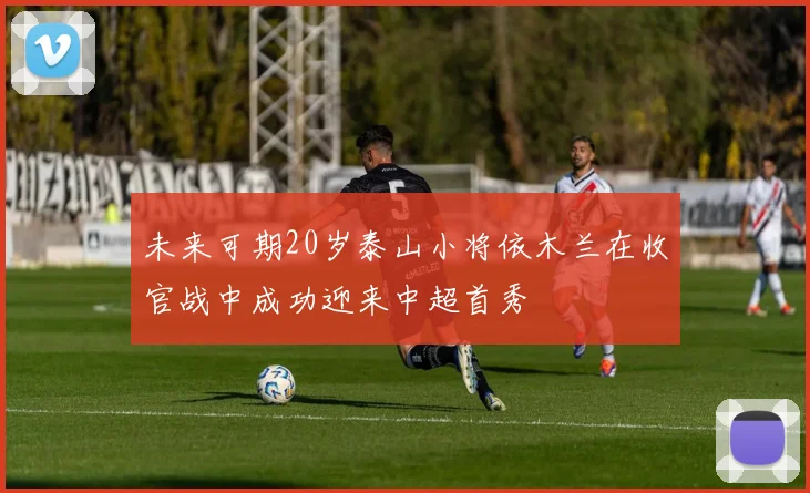未来可期20岁泰山小将依木兰在收官战中成功迎来中超首秀