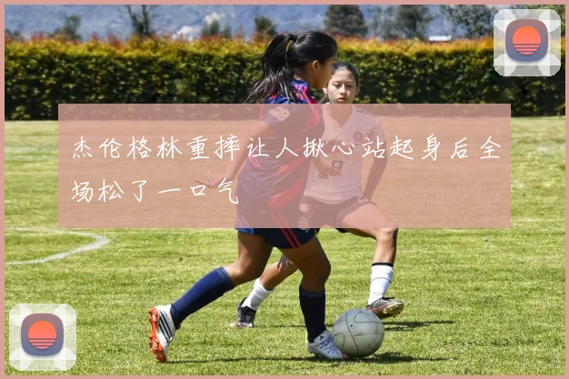 杰伦格林重摔让人揪心站起身后全场松了一口气