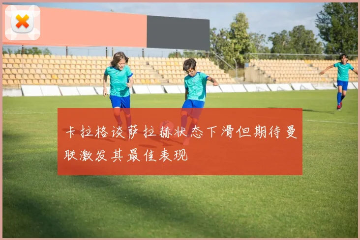 卡拉格谈萨拉赫状态下滑但期待曼联激发其最佳表现