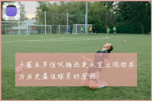 卡塞米罗惊叹梅西更衣室出现称其为历史最佳球员的原因