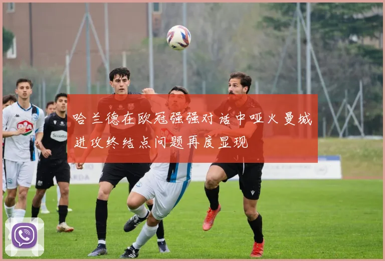 哈兰德在欧冠强强对话中哑火曼城进攻终结点问题再度显现