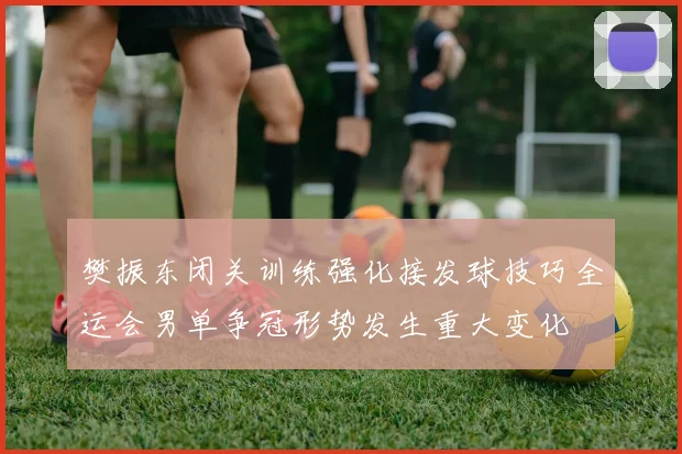樊振东闭关训练强化接发球技巧全运会男单争冠形势发生重大变化