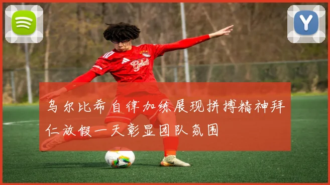 乌尔比希自律加练展现拼搏精神拜仁放假一天彰显团队氛围