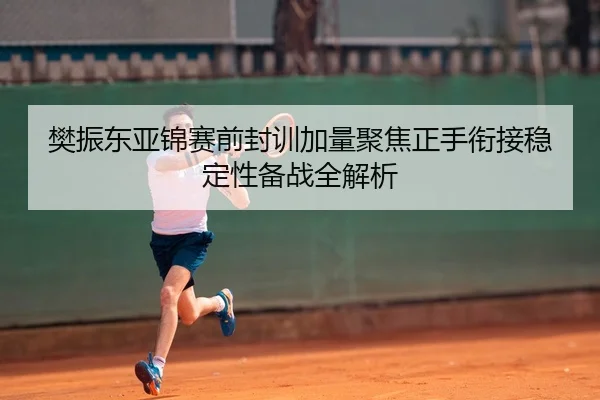 樊振东亚锦赛前封训加量聚焦正手衔接稳定性备战全解析